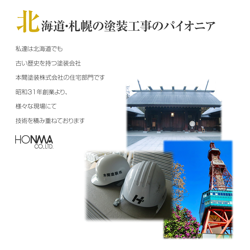 北海道・札幌の塗装工事のパイオニア 私達は北海道でも古い歴史を持つ塗装会社本間塗装株式会社の住宅部門です昭和31年創業より、様々な現場にて技術を積み重ねております