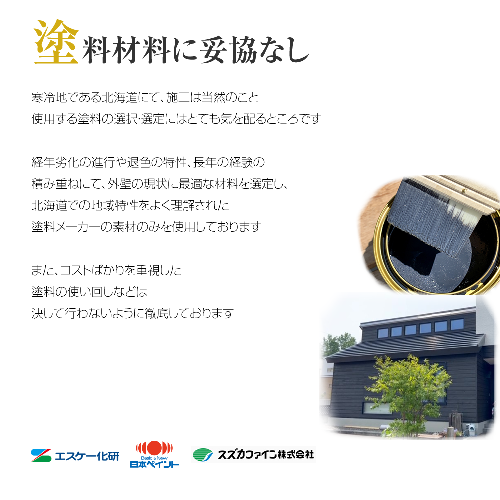 塗料材料に妥協なし 寒冷地である北海道にて、施工は当然のこと使用する塗料の選択・選定にはとても気を配るところです経年劣化の進行や退色の特性、長年の経験の積み重ねにて、外壁の現状に最適な材料を選定し、北海道での地域特性をよく理解された塗料メーカーの素材のみを使用しておりますまた、コストばかりを重視した塗料の使い回しなどは決して行わないように徹底しております